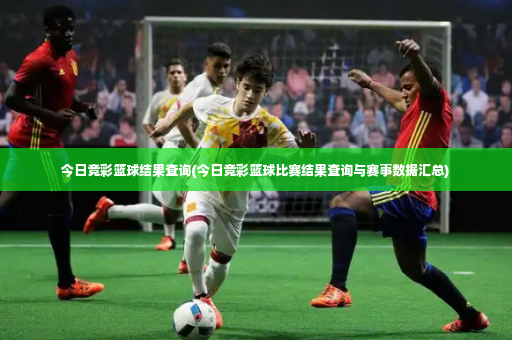 今日竞彩篮球结果查询(今日竞彩篮球比赛结果查询与赛事数据汇总)