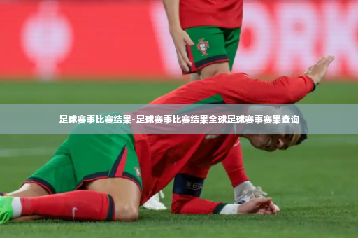 足球赛事比赛结果-足球赛事比赛结果全球足球赛事赛果查询-第2张图片-体育博彩