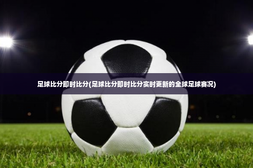 足球比分即时比分(足球比分即时比分实时更新的全球足球赛况)-第2张图片-体育博彩
