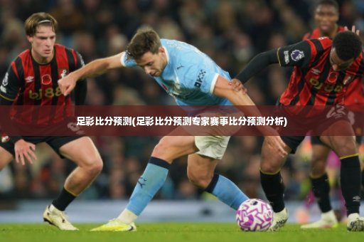 足彩比分预测(足彩比分预测专家赛事比分预测分析)