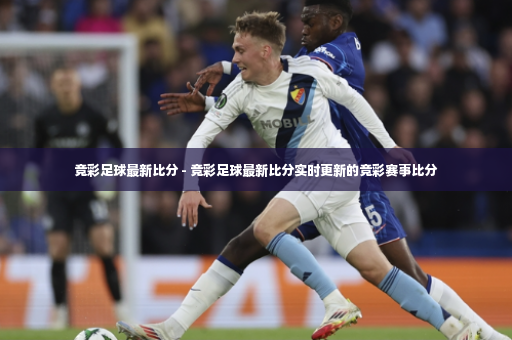 竞彩足球最新比分 - 竞彩足球最新比分实时更新的竞彩赛事比分