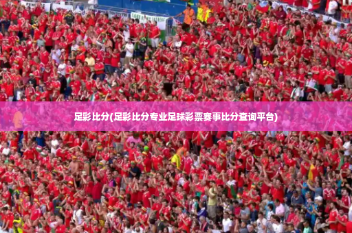 足彩比分(足彩比分专业足球彩票赛事比分查询平台)