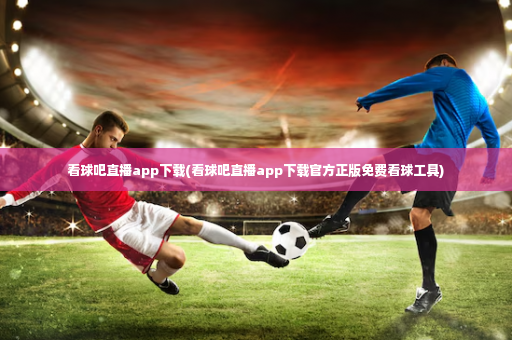 看球吧直播app下载(看球吧直播app下载官方正版免费看球工具)