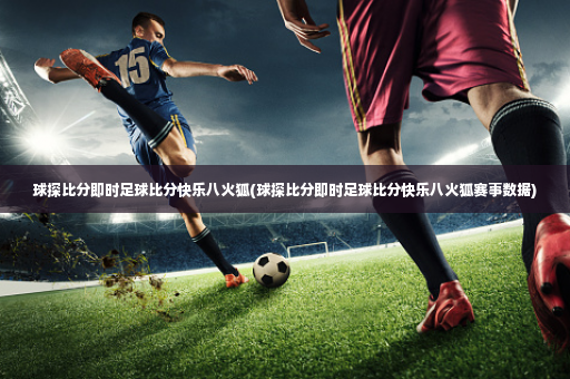 球探比分即时足球比分快乐八火狐(球探比分即时足球比分快乐八火狐赛事数据)-第3张图片-体育博彩