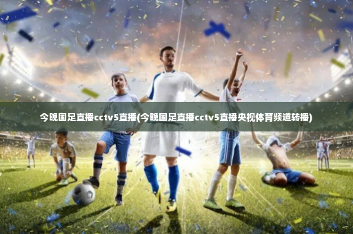 今晚国足直播cctv5直播(今晚国足直播cctv5直播央视体育频道转播)