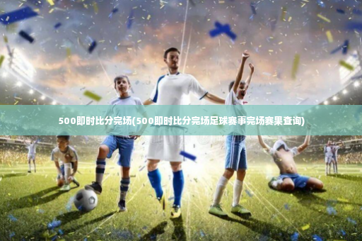 500即时比分完场(500即时比分完场足球赛事完场赛果查询)-第4张图片-体育博彩 500即时比分完场(500即时比分完场足球赛事完场赛果查询)-第4张图片-体育博彩
