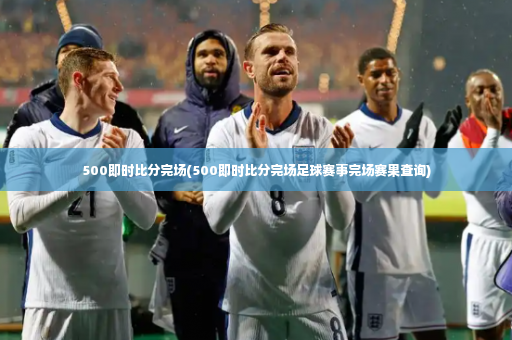 500即时比分完场(500即时比分完场足球赛事完场赛果查询)