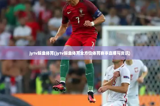 jytv鲸鱼体育(jytv鲸鱼体育全方位体育赛事直播与资讯)
