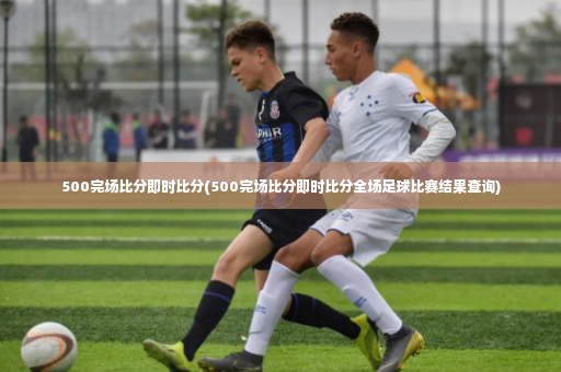 500完场比分即时比分(500完场比分即时比分全场足球比赛结果查询)