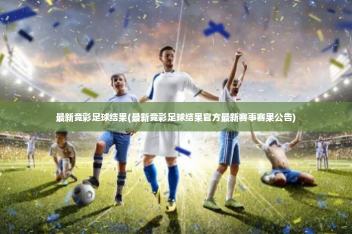 最新竞彩足球结果(最新竞彩足球结果官方最新赛事赛果公告)