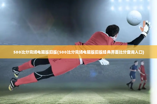 500比分完场电脑版旧版(500比分完场电脑版旧版经典界面比分查询入口)-第2张图片-体育博彩
