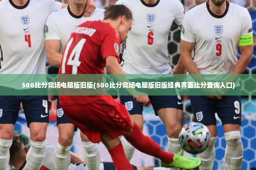 500比分完场电脑版旧版(500比分完场电脑版旧版经典界面比分查询入口)-第3张图片-体育博彩