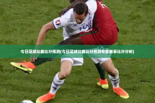 今日足球比赛比分预测(今日足球比赛比分预测专家赛事比分分析)