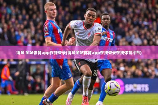 博鱼 全站体育app在线登录(博鱼全站体育app在线登录在线体育平台)