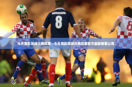今天竞彩足球比赛结果 - 今天竞彩足球比赛结果官方最新赛果公告