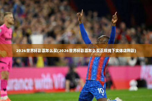 2026世界杯彩票怎么买(2026世界杯彩票怎么买正规线下实体店购彩)-第2张图片-体育博彩 2026世界杯彩票怎么买(2026世界杯彩票怎么买正规线下实体店购彩)-第2张图片-体育博彩